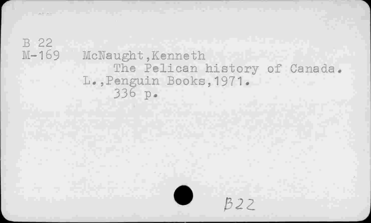 ﻿B 22
M-169 McNaught,Kenneth
The Pelican history of Canada. L.,Penguin Books,1971.
336 p.
•	1522